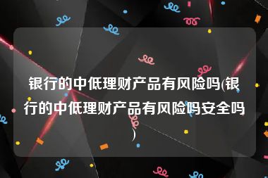 银行的中低理财产品有风险吗(银行的中低理财产品有风险吗安全吗)