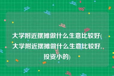 大学附近摆摊做什么生意比较好(大学附近摆摊做什么生意比较好,投资小的)