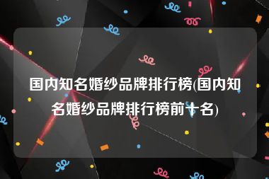 国内知名婚纱品牌排行榜(国内知名婚纱品牌排行榜前十名)