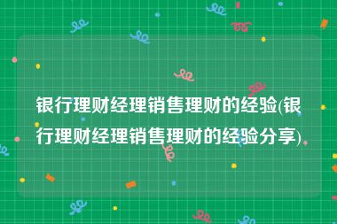 银行理财经理销售理财的经验(银行理财经理销售理财的经验分享)