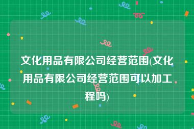 文化用品有限公司经营范围(文化用品有限公司经营范围可以加工程吗)