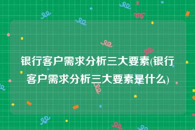 银行客户需求分析三大要素(银行客户需求分析三大要素是什么)