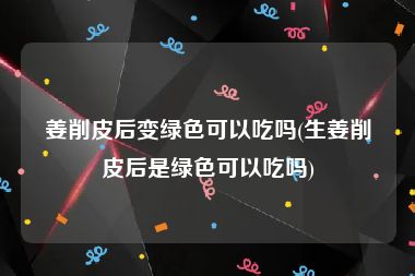 姜削皮后变绿色可以吃吗(生姜削皮后是绿色可以吃吗)