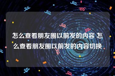 怎么查看朋友圈以前发的内容 怎么查看朋友圈以前发的内容切换