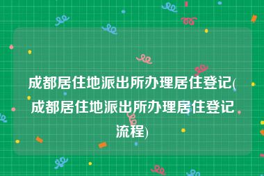 成都居住地派出所办理居住登记(成都居住地派出所办理居住登记流程)