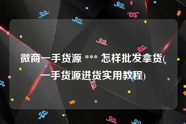 微商一手货源 *** 怎样批发拿货(一手货源进货实用教程)