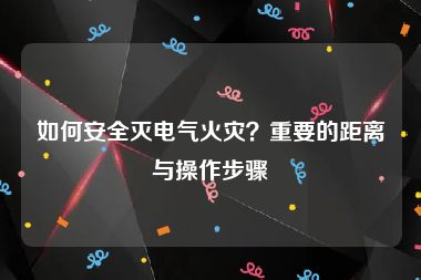 如何安全灭电气火灾？重要的距离与操作步骤