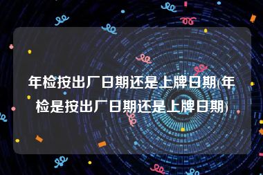 年检按出厂日期还是上牌日期(年检是按出厂日期还是上牌日期)