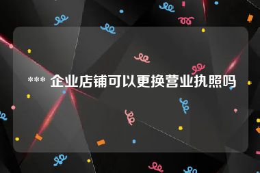  *** 企业店铺可以更换营业执照吗