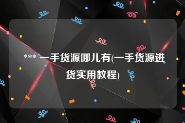  *** 一手货源哪儿有(一手货源进货实用教程)