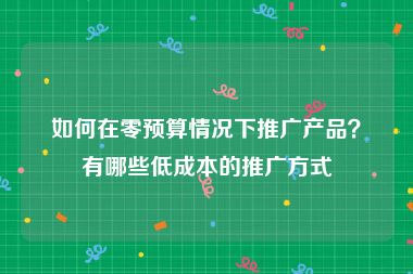 如何在零预算情况下推广产品？有哪些低成本的推广方式