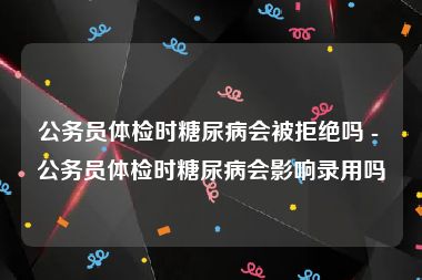 公务员体检时糖尿病会被拒绝吗 - 公务员体检时糖尿病会影响录用吗