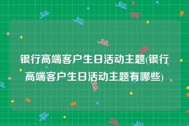 银行高端客户生日活动主题(银行高端客户生日活动主题有哪些)