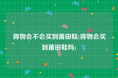 得物会不会买到莆田鞋(得物会买到莆田鞋吗)