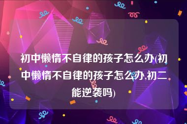 初中懒惰不自律的孩子怎么办(初中懒惰不自律的孩子怎么办,初二能逆袭吗)