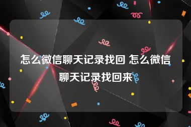 怎么微信聊天记录找回 怎么微信聊天记录找回来