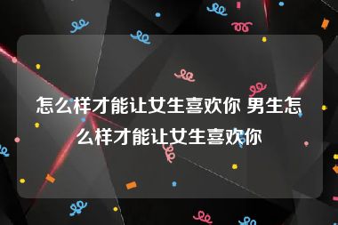 怎么样才能让女生喜欢你 男生怎么样才能让女生喜欢你