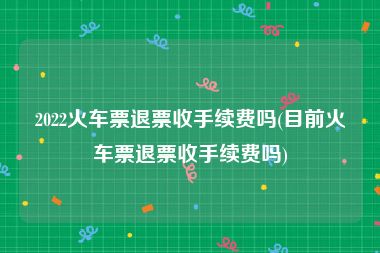 2022火车票退票收手续费吗(目前火车票退票收手续费吗)