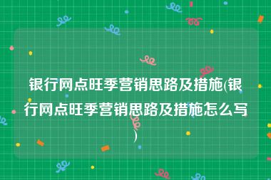 银行网点旺季营销思路及措施(银行网点旺季营销思路及措施怎么写)