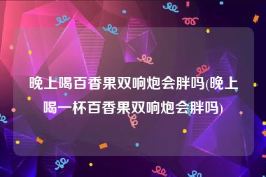 晚上喝百香果双响炮会胖吗(晚上喝一杯百香果双响炮会胖吗)