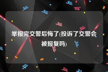 举报完交警后悔了(投诉了交警会被报复吗)