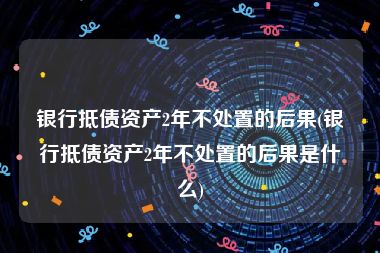 银行抵债资产2年不处置的后果(银行抵债资产2年不处置的后果是什么)