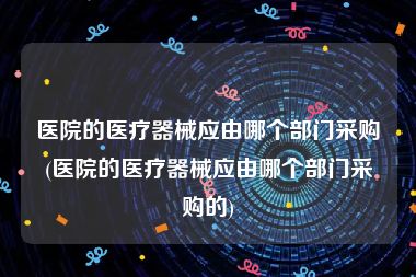 医院的医疗器械应由哪个部门采购(医院的医疗器械应由哪个部门采购的)