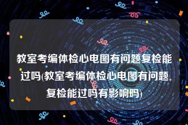 教室考编体检心电图有问题复检能过吗(教室考编体检心电图有问题复检能过吗有影响吗)