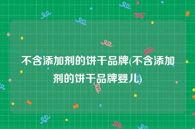 不含添加剂的饼干品牌(不含添加剂的饼干品牌婴儿)