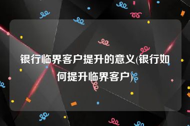 银行临界客户提升的意义(银行如何提升临界客户)