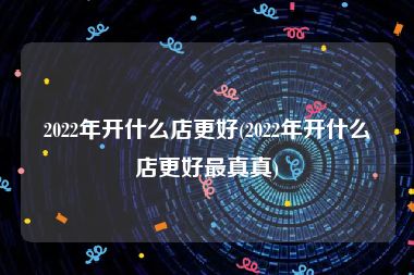 2022年开什么店更好(2022年开什么店更好最真真)