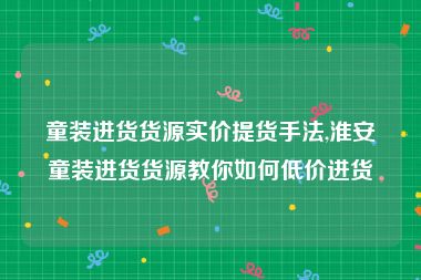 童装进货货源实价提货手法,淮安童装进货货源教你如何低价进货