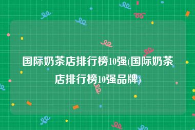 国际奶茶店排行榜10强(国际奶茶店排行榜10强品牌)