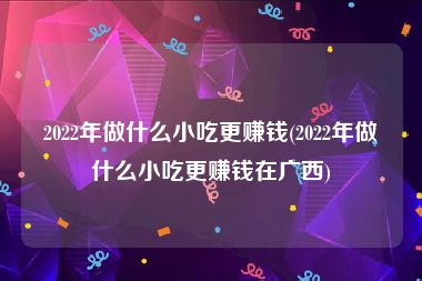 2022年做什么小吃更赚钱(2022年做什么小吃更赚钱在广西)