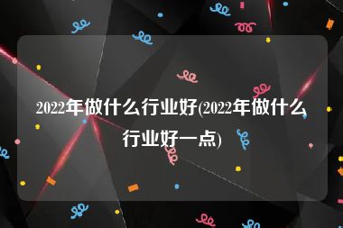 2022年做什么行业好(2022年做什么行业好一点)