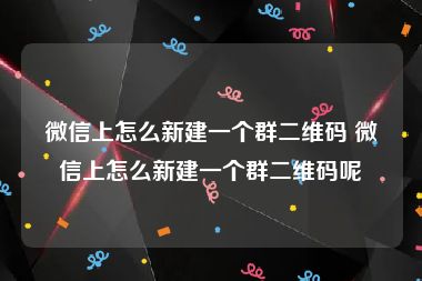 微信上怎么新建一个群二维码 微信上怎么新建一个群二维码呢