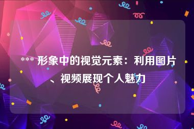  *** 形象中的视觉元素：利用图片、视频展现个人魅力