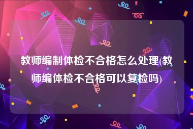 教师编制体检不合格怎么处理(教师编体检不合格可以复检吗)