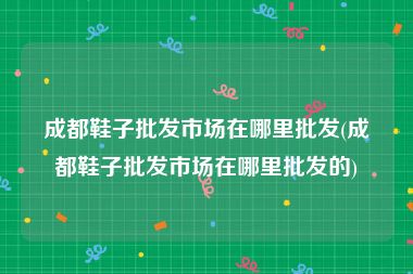 成都鞋子批发市场在哪里批发(成都鞋子批发市场在哪里批发的)