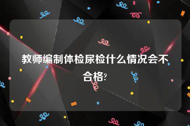 教师编制体检尿检什么情况会不合格?