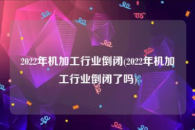 2022年机加工行业倒闭(2022年机加工行业倒闭了吗)