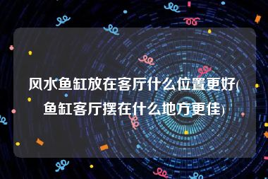 风水鱼缸放在客厅什么位置更好(鱼缸客厅摆在什么地方更佳)