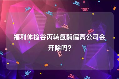 福利体检谷丙转氨酶偏高公司会开除吗？