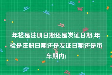 年检是注册日期还是发证日期(年检是注册日期还是发证日期还是审车期内)