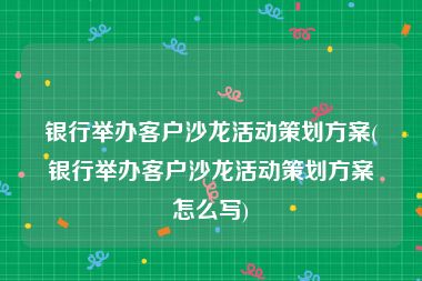 银行举办客户沙龙活动策划方案(银行举办客户沙龙活动策划方案怎么写)