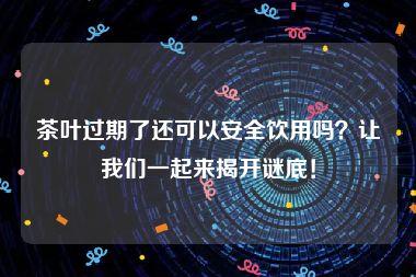 茶叶过期了还可以安全饮用吗？让我们一起来揭开谜底！