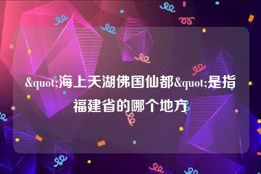 "海上天湖佛国仙都"是指福建省的哪个地方