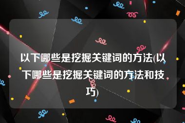 以下哪些是挖掘关键词的方法(以下哪些是挖掘关键词的方法和技巧)