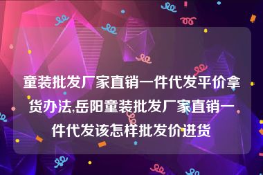 童装批发厂家直销一件代发平价拿货办法,岳阳童装批发厂家直销一件代发该怎样批发价进货