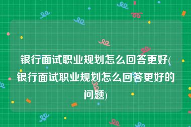 银行面试职业规划怎么回答更好(银行面试职业规划怎么回答更好的问题)